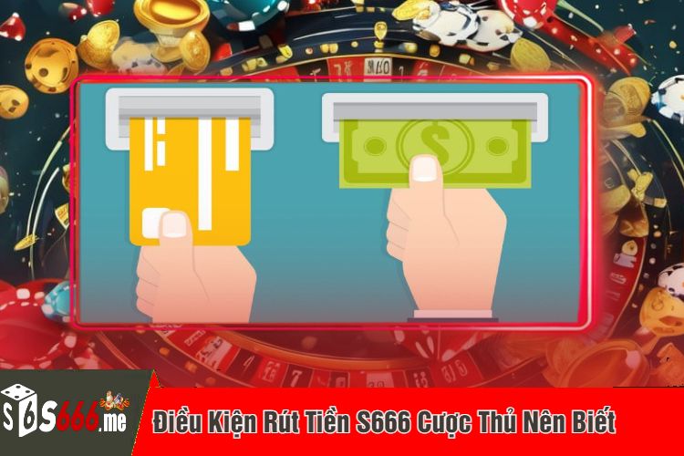 Điều Kiện Rút Tiền S666 Cược Thủ Nên Biết