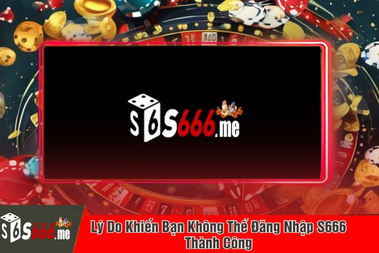 Lý Do Khiến Bạn Không Thể Đăng Nhập S666 Thành Công